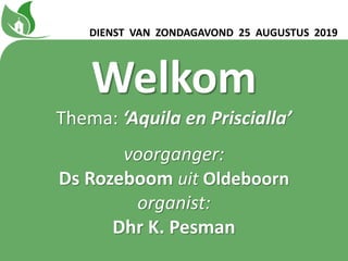 DIENST VAN ZONDAGAVOND 25 AUGUSTUS 2019
Welkom
Thema: ‘Aquila en Prisciallaʼ
voorganger:
Ds Rozeboom uit Oldeboorn
organist:
Dhr K. Pesman
 