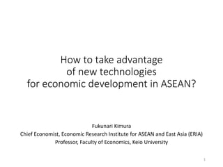 How to take advantage
of new technologies
for economic development in ASEAN?
Fukunari Kimura
Chief Economist, Economic Research Institute for ASEAN and East Asia (ERIA)
Professor, Faculty of Economics, Keio University
1
 