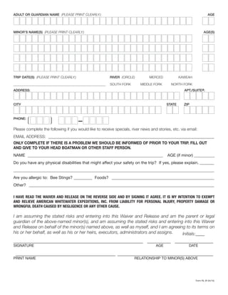 ADULT OR GUARDIAN NAME (PLEASE PRINT CLEARLY:)	AGE
MINOR’S NAME(S) (PLEASE PRINT CLEARLY:)	AGE(S)
TRIP DATE(S) (PLEASE PRINT CLEARLY:)	 RIVER (CIRCLE)	 MERCED	KAWEAH
SOUTH FORK	 MIDDLE FORK	 NORTH FORK
ADDRESS:	 APT./SUITE#:
CITY	 STATE	ZIP
PHONE:
❲ ❳ –
Please complete the following if you would like to receive specials, river news and stories, etc. via email:
EMAIL ADDRESS: __________________________________________________________________________________
ONLY COMPLETE IF THERE IS A PROBLEM WE SHOULD BE INFORMED OF PRIOR TO YOUR TRIP. FILL OUT
AND GIVE TO YOUR HEAD BOATMAN OR OTHER STAFF PERSON.
NAME ___________________________________________________________________ AGE (if minor) __________
Do you have any physical disabilities that might affect your safety on the trip? If yes, please explain.________
_______________________________________________________________________________________________________
Are you allergic to: Bee Stings? _________ Foods? ___________________________________________________
Other? ________________________________________________________________________________________________
I HAVE READ THE WAIVER AND RELEASE ON THE REVERSE SIDE AND BY SIGNING IT AGREE. IT IS MY INTENTION TO EXEMPT
AND RELIEVE AMERICAN WHITEWATER EXPEDITIONS, INC. FROM LIABILITY FOR PERSONAL INJURY, PROPERTY DAMAGE OR
WRONGFUL DEATH CAUSED BY NEGLIGENCE OR ANY OTHER CAUSE.
I am assuming the stated risks and entering into this Waiver and Release and am the parent or legal
guardian of the above-named minor(s), and am assuming the stated risks and entering into this Waiver
and Release on behalf of the minor(s) named above, as well as myself, and I am agreeing to its terms on
his or her behalf, as well as his or her heirs, executors, administrators and assigns. Initials:____
_____________________________________________________________ ____________ ___________________
SIGNATURE	 AGE	DATE
________________________________________________ ______________________________________________
PRINT NAME	 RELATIONSHIP TO MINOR(S) ABOVE
Form RL (R 04/15)
 