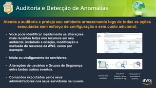 © 2018, Amazon Web Services, Inc. or its Affiliates. All rights reserved.
Auditoria e Detecção de Anomalias
Atenda a auditoria e proteja seu ambiente armazenando logs de todas as ações
executadas sem esforço de configuração e sem custo adicional.
• Você pode identificar rapidamente as alterações
mais recentes feitas nos recursos em seu
ambiente, incluindo a criação, modificação e
exclusão de recursos da AWS, como por
exemplo:
• Início ou desligamento de servidores.
• Alterações de usuários e Grupos de Segurança
entre tantos outros eventos.
• Comandos executados pelos seus
administradores nos seus servidores na nuvem.
Ocorre uma
atividade
CloudTrail
Captura e grava
o evento no log
Você pode ver
a atividade e
histórico
 