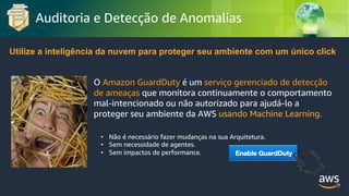 © 2018, Amazon Web Services, Inc. or its Affiliates. All rights reserved.
Auditoria e Detecção de Anomalias
Utilize a inteligência da nuvem para proteger seu ambiente com um único click
O Amazon GuardDuty é um serviço gerenciado de detecção
de ameaças que monitora continuamente o comportamento
mal-intencionado ou não autorizado para ajudá-lo a
proteger seu ambiente da AWS usando Machine Learning.
• Não é necessário fazer mudanças na sua Arquitetura.
• Sem necessidade de agentes.
• Sem impactos de performance.
 