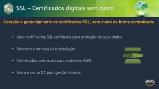 © 2018, Amazon Web Services, Inc. or its Affiliates. All rights reserved.
SSL – Certificados digitais sem custo
Geração e gerenciamento de certificados SSL, sem custo de forma centralizada
• Gere certificados SSL confiáveis para proteção de seus dados
• Gerencie a renovação e instalação
• Certificados sem custo para ambiente AWS
• Use a mesma CA para gestão interna
 