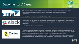 © 2018, Amazon Web Services, Inc. or its Affiliates. All rights reserved.
Depoimentos / Cases
“The fact that we can rely on the AWS security posture to boost our own security is really important
for our business. AWS does a much better job at security than we could ever do running a cage in a
data center.”
— Richard Crowley, Director of Operations, Slack
“We determined that security in AWS is superior to our on-premises data center across several
dimensions, including patching, encryption, auditing and logging, entitlements, and
compliance.”
—John Brady, CISO, FINRA (Financial Industry Regulatory Authority)
“Previously all our servers were configured and updated by hand or through limited automation, we
didn’t take full advantage of a configuration management …All our new services are built as stateless
docker containers, allowing us to deploy and scale them easily using Amazon’s ECS.”
“AWS allowed us to scale our business to handle 6 million patients a month and elevate our security
—all while maintaining HIPAA compliance-–as we migrated 100% to cloud in less than 12 months”
 