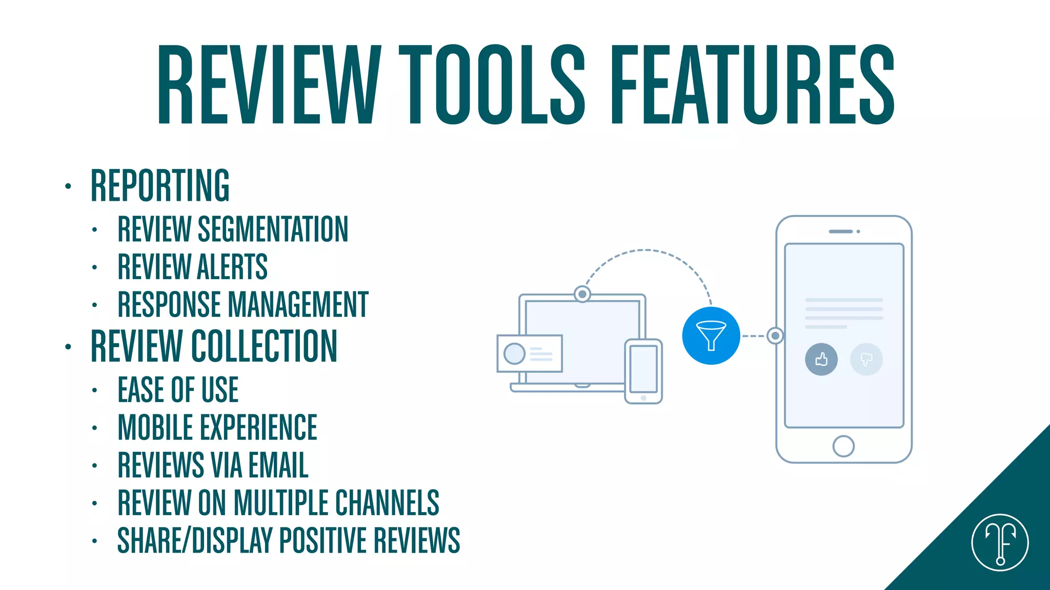 REVIEWTOOLS FEATURES
• REPORTING
• REVIEWSEGMENTATION
• REVIEWALERTS
• RESPONSE MANAGEMENT
• REVIEWCOLLECTION
• EASE OF USE
• MOBILE EXPERIENCE
• REVIEWSVIAEMAIL
• REVIEWON MULTIPLE CHANNELS
• SHARE/DISPLAYPOSITIVE REVIEWS
 