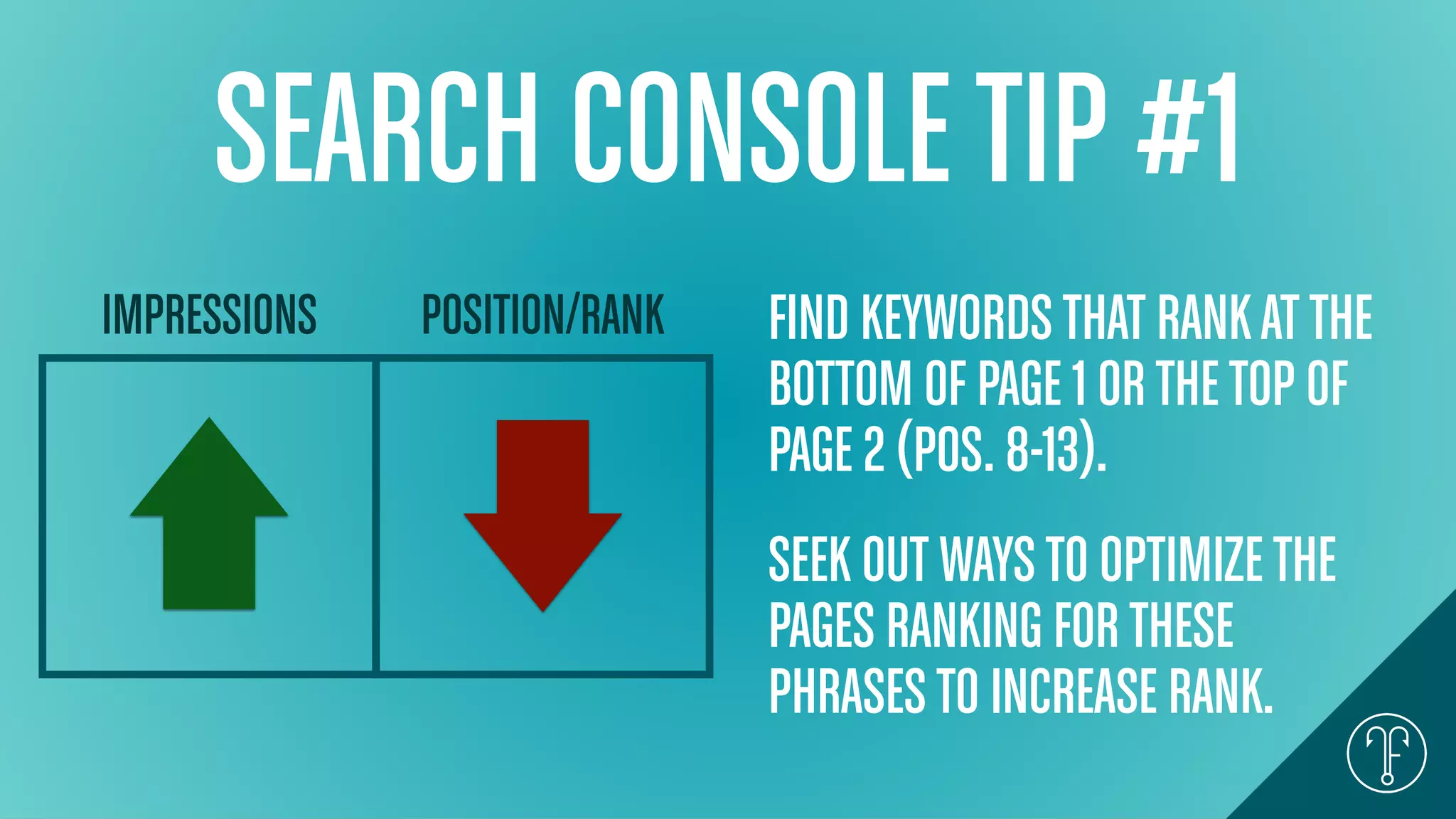 SEARCH CONSOLETIP #1
IMPRESSIONS POSITION/RANK FIND KEYWORDSTHAT RANKAT THE
BOTTOM OF PAGE 1 ORTHETOP OF
PAGE 2 (POS. 8-13).
SEEK OUT WAYSTO OPTIMIZETHE
PAGES RANKING FORTHESE
PHRASESTO INCREASE RANK.
 