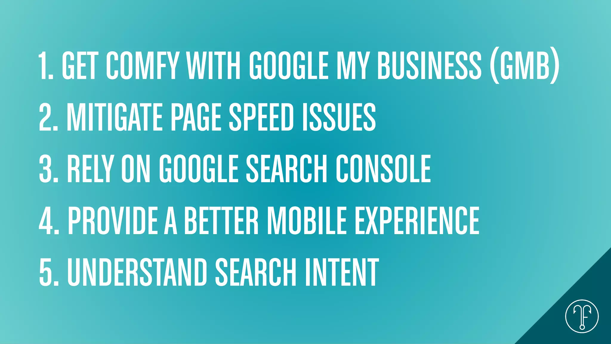 1. GET COMFYWITH GOOGLE MYBUSINESS (GMB)
2. MITIGATE PAGE SPEED ISSUES
3. RELYON GOOGLE SEARCH CONSOLE
4. PROVIDEABETTER MOBILE EXPERIENCE
5. UNDERSTAND SEARCH INTENT
 