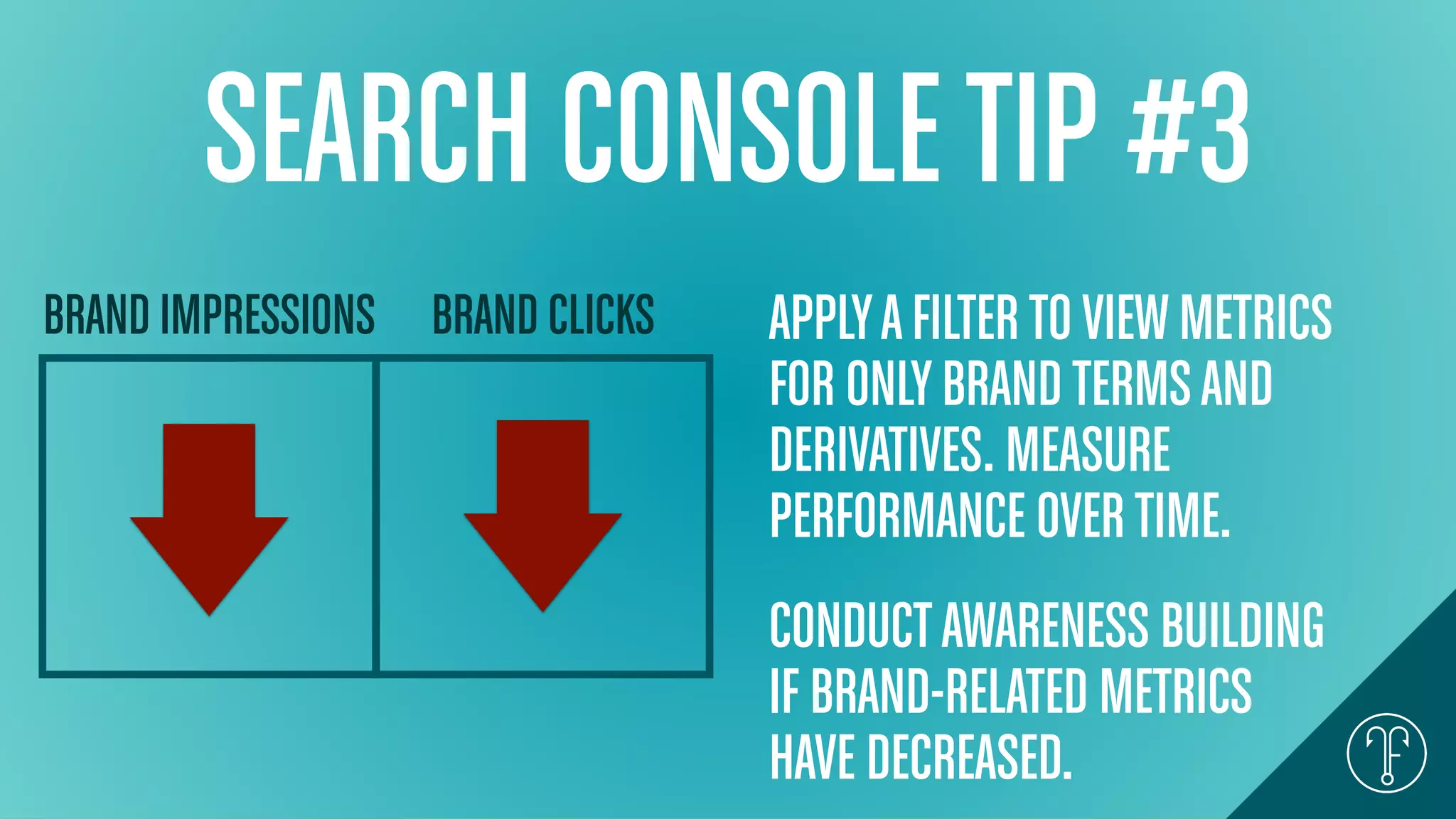 SEARCH CONSOLETIP #3
BRAND IMPRESSIONS BRAND CLICKS APPLYAFILTERTOVIEWMETRICS
FOR ONLYBRANDTERMSAND
DERIVATIVES. MEASURE
PERFORMANCE OVERTIME.
CONDUCTAWARENESS BUILDING
IF BRAND-RELATED METRICS
HAVE DECREASED.
 