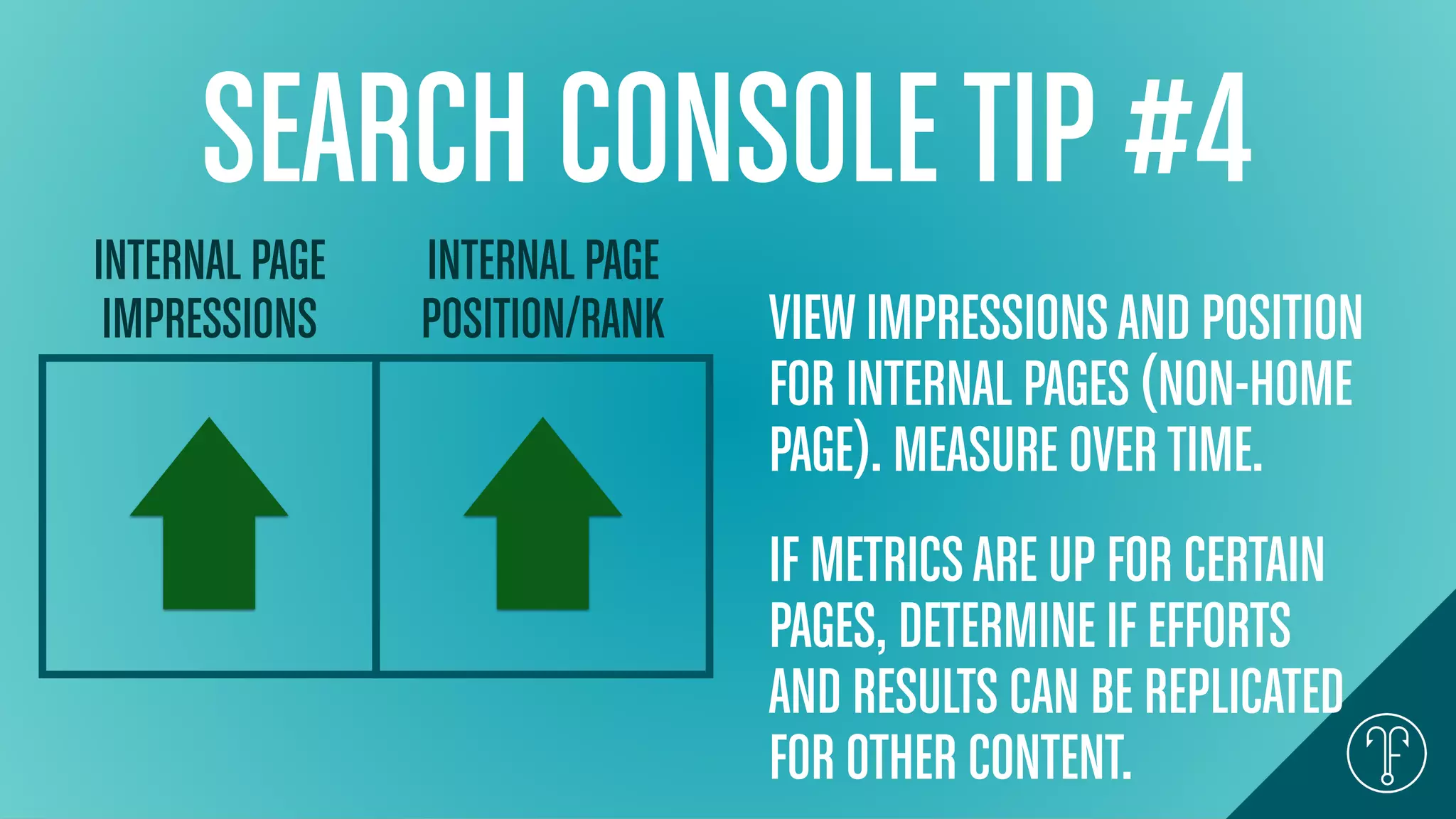 SEARCH CONSOLETIP #4
INTERNAL PAGE
IMPRESSIONS
INTERNAL PAGE
POSITION/RANK VIEWIMPRESSIONSAND POSITION
FOR INTERNAL PAGES (NON-HOME
PAGE). MEASURE OVERTIME.
IF METRICSARE UP FOR CERTAIN
PAGES, DETERMINE IF EFFORTS
AND RESULTS CAN BE REPLICATED
FOR OTHER CONTENT.
 