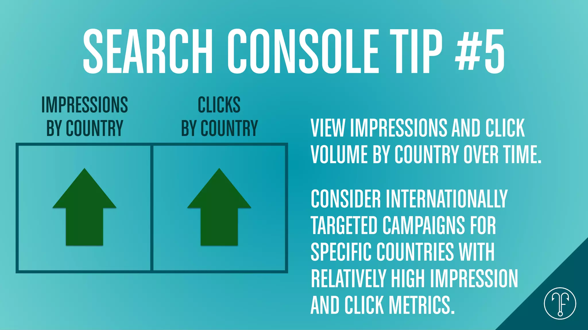 SEARCH CONSOLETIP #5
IMPRESSIONS
BYCOUNTRY
CLICKS
BYCOUNTRY VIEWIMPRESSIONSAND CLICK
VOLUME BYCOUNTRYOVERTIME.
CONSIDER INTERNATIONALLY
TARGETED CAMPAIGNS FOR
SPECIFIC COUNTRIES WITH
RELATIVELYHIGH IMPRESSION
AND CLICK METRICS.
 