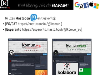 Ni uzas Mastodon en tiuj kontoj:
● [ES/CAT https://hostux.social/@komun ]
● [Esperanto https://esperanto.masto.host/@komun_eo]
 