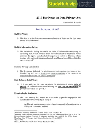 1
2019 Bar Notes on Data Privacy Act
Emmanuel S. Caliwan
_____________________________________________________________________
Data Privacy Act of 2012
Right to Privacy
➢ The right to be let alone - the most comprehensive of rights and the right most
valued by civilized men1
.
Right to Information Privacy
➢ The individual’s ability to control the flow of information concerning or
describing him, which however must be overbalanced by legitimate public
concerns. To deprive an individual of his power to control or determine whom
to share information of his personal details would deny him of his right to his
own personhood.2
National Privacy Commission
➢ The Regulatory Body task “to administer and implement the provisions of [the
Data Privacy Act], and to monitor and ensure compliance of the country with
international standards set for data protection”3
State Policy on Data Privacy
➢ “It is the policy of the State to protect the fundamental human right of
privacy, of communication while ensuring the free flow of information to
promote innovation and growth.”4
Extraterritorial Application
➢ The [Data Privacy Act] applies to an act done or practice engaged in and
outside of the Philippines by an entity if:
(a) The act, practice or processing relates to personal information about a
Philippine citizen or a resident;
1
Brandeis J, dissenting in Olmstead v.United States, 277 U.S. 438 (1928)
2
Consuelo Ynares-Santiago, dissenting opinion in G.R. No. 167798 Kilusang Mayo Uno, et al., v. The
Director General, National Economic Development Authority, et al., and G.R. No. 167930 Bayan
Muna Rep. Satur C. Ocampo, et al., Eduardo Ermita, et al. (19 April 2006)
3
Sec. 7 DPA
4
Sec. 2, Republic Act 10173 - Data Privacy Act of 2012 (DPA)
 