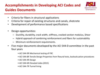 Accomplishments in Developing ACI Codes and
Guides Documents
• Criteria for fibers in structural applications
• Criteria for repair of existing structures and canals, shotcrete
• Development of performance based specifications
• Design opportunities:
– Ductility, durability, crack width, stiffness, cracked section modulus, Shear
– Hybrid approach of combining reinforcement and fibers for sustainability
– Minimum reinforcement requirements.
• Five major documents developed by the ACI 544-D committee in the past
four years
• ACI 544-9R Mechanical testing of FRC
• ACI 544-8R Tensile Design Properties from flexural tests, backcalcuation procedures
• ACI 544-4R Design
• ACI 544-6R Elevated slabs (2015)
• ACI 544-7R Tunnel lining
 