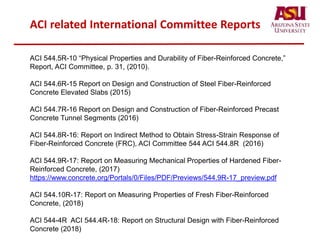 ACI related International Committee Reports
ACI 544.5R-10 “Physical Properties and Durability of Fiber-Reinforced Concrete,”
Report, ACI Committee, p. 31, (2010).
ACI 544.6R-15 Report on Design and Construction of Steel Fiber-Reinforced
Concrete Elevated Slabs (2015)
ACI 544.7R-16 Report on Design and Construction of Fiber-Reinforced Precast
Concrete Tunnel Segments (2016)
ACI 544.8R-16: Report on Indirect Method to Obtain Stress-Strain Response of
Fiber-Reinforced Concrete (FRC), ACI Committee 544 ACI 544.8R (2016)
ACI 544.9R-17: Report on Measuring Mechanical Properties of Hardened Fiber-
Reinforced Concrete, (2017)
https://www.concrete.org/Portals/0/Files/PDF/Previews/544.9R-17_preview.pdf
ACI 544.10R-17: Report on Measuring Properties of Fresh Fiber-Reinforced
Concrete, (2018)
ACI 544-4R ACI 544.4R-18: Report on Structural Design with Fiber-Reinforced
Concrete (2018)
 