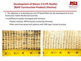 Development of Woven 2-D PP-Textiles
(BASF Construction Products Division)
 The objective is to develop low cost PP based fibers for the development of next
Generation Textile Reinforced Concrete.
 multifilament textiles developed with Partners:
Textile Institute, RWTH Aachen University, Germany
Plain and tricot weave knit patterns with 50% open-closed structure
 