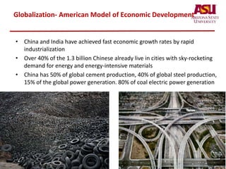 Globalization- American Model of Economic Development
• China and India have achieved fast economic growth rates by rapid
industrialization
• Over 40% of the 1.3 billion Chinese already live in cities with sky-rocketing
demand for energy and energy-intensive materials
• China has 50% of global cement production, 40% of global steel production,
15% of the global power generation. 80% of coal electric power generation
 