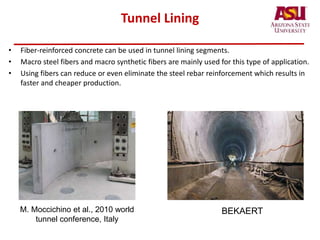 Tunnel Lining
• Fiber-reinforced concrete can be used in tunnel lining segments.
• Macro steel fibers and macro synthetic fibers are mainly used for this type of application.
• Using fibers can reduce or even eliminate the steel rebar reinforcement which results in
faster and cheaper production.
M. Moccichino et al., 2010 world
tunnel conference, Italy
BEKAERT
 