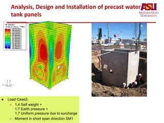Analysis, Design and Installation of precast water
tank panels
• Load Case1:
– Self weight + Water pressure
– Moment in short span controls
 Load Case2:
– 1.4 Self weight +
1.7 Earth pressure +
1.7 Uniform pressure due to surcharge
– Moment in short span direction SM1
 
