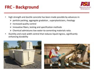FRC - Background
• high strength and ductile concrete has been made possible by advances in:
 particle packing, aggregate gradation , superplasticizers, rheology
 increased quality control
 Innovative fibers, testing and specification methods
 Chemical admixtures low water-to-cementing materials ratio.
• Ductility and crack width control that reduces liquid ingress, significantly
enhancing durability
 