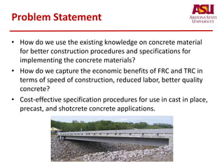 Problem Statement
• How do we use the existing knowledge on concrete material
for better construction procedures and specifications for
implementing the concrete materials?
• How do we capture the economic benefits of FRC and TRC in
terms of speed of construction, reduced labor, better quality
concrete?
• Cost-effective specification procedures for use in cast in place,
precast, and shotcrete concrete applications.
 