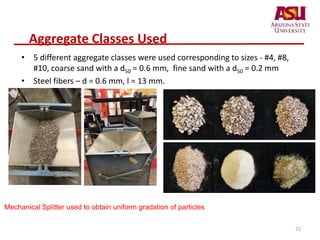 Aggregate Classes Used
• 5 different aggregate classes were used corresponding to sizes - #4, #8,
#10, coarse sand with a d50 = 0.6 mm, fine sand with a d50 = 0.2 mm
• Steel fibers – d = 0.6 mm, l = 13 mm.
Mechanical Splitter used to obtain uniform gradation of particles
72
 