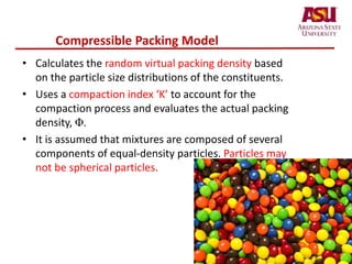 Compressible Packing Model
• Calculates the random virtual packing density based
on the particle size distributions of the constituents.
• Uses a compaction index ‘K’ to account for the
compaction process and evaluates the actual packing
density, Φ.
• It is assumed that mixtures are composed of several
components of equal-density particles. Particles may
not be spherical particles.
 