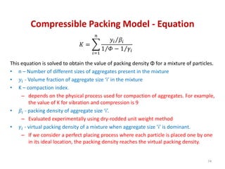 Compressible Packing Model - Equation
𝐾 =
𝑖=1
𝑛
𝑦𝑖 𝛽𝑖
1 𝛷 − 1 𝛾𝑖
This equation is solved to obtain the value of packing density Φ for a mixture of particles.
• n – Number of different sizes of aggregates present in the mixture
• 𝑦𝑖 - Volume fraction of aggregate size ‘i’ in the mixture
• K – compaction index.
– depends on the physical process used for compaction of aggregates. For example,
the value of K for vibration and compression is 9
• 𝛽𝑖 - packing density of aggregate size ‘i’.
– Evaluated experimentally using dry-rodded unit weight method
• 𝛾𝑖 - virtual packing density of a mixture when aggregate size ‘i’ is dominant.
– If we consider a perfect placing process where each particle is placed one by one
in its ideal location, the packing density reaches the virtual packing density.
74
 