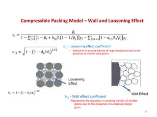 Compressible Packing Model – Wall and Loosening Effect
𝛾𝑖 =
𝛽𝑖
1 − 𝑗=1
𝑖−1
1 − 𝛽𝑖 + 𝑏𝑖𝑗 𝛽𝑖 1 − 1 𝛽𝑗 𝑦𝑗 − 𝑗=𝑖+1
𝑛
1 − 𝑎𝑖𝑗 𝛽𝑖 𝛽𝑗 𝑦𝑗
𝑎𝑖𝑗 = 1 − 1 − 𝑑𝑗 𝑑𝑖
1.02
75
𝑎𝑖𝑗 - Loosening effect coefficient
– Reduction in packing density of large sized grains due to the
presence of smaller sized grains
𝑏𝑖𝑗 - Wall effect coefficient
Represents the reduction in packing density of smaller
grains due to the presence of a relatively larger
grain.
𝑏𝑖𝑗 = 1 − 1 − 𝑑𝑗 𝑑𝑖
1.50
Loosening
Effect
Wall Effect
 
