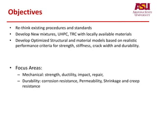 Objectives
• Re-think existing procedures and standards
• Develop New mixtures, UHPC, TRC with locally available materials
• Develop Optimized Structural and material models based on realistic
performance criteria for strength, stiffness, crack width and durability.
• Focus Areas:
– Mechanical: strength, ductility, impact, repair,
– Durability: corrosion resistance, Permeability, Shrinkage and creep
resistance
 