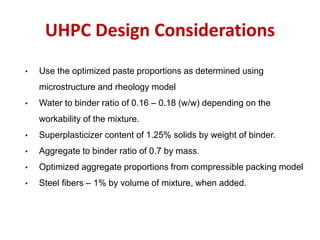 UHPC Design Considerations
• Use the optimized paste proportions as determined using
microstructure and rheology model
• Water to binder ratio of 0.16 – 0.18 (w/w) depending on the
workability of the mixture.
• Superplasticizer content of 1.25% solids by weight of binder.
• Aggregate to binder ratio of 0.7 by mass.
• Optimized aggregate proportions from compressible packing model
• Steel fibers – 1% by volume of mixture, when added.
 