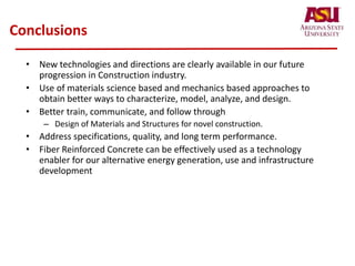 Conclusions
• New technologies and directions are clearly available in our future
progression in Construction industry.
• Use of materials science based and mechanics based approaches to
obtain better ways to characterize, model, analyze, and design.
• Better train, communicate, and follow through
– Design of Materials and Structures for novel construction.
• Address specifications, quality, and long term performance.
• Fiber Reinforced Concrete can be effectively used as a technology
enabler for our alternative energy generation, use and infrastructure
development
 