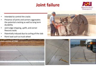 Joint failure
• Intended to control the cracks
• Presence of joints and corners aggravates
the potential cracking as well as long term
durability
• Joint edge chipping, uplift, and corner
flexural cracks
• Potentially induced due to curling of the slab
• Point load such as truck wheel
 