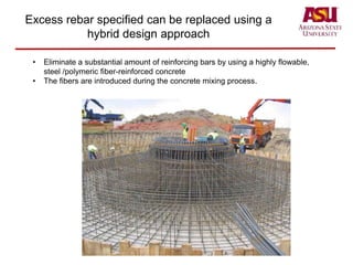 Excess rebar specified can be replaced using a
hybrid design approach
• Eliminate a substantial amount of reinforcing bars by using a highly flowable,
steel /polymeric fiber-reinforced concrete
• The fibers are introduced during the concrete mixing process.
 
