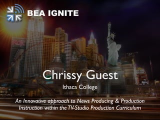 Chrissy Guest
Ithaca College
An Innovative approach to News Producing & Production
Instruction within theTV-Studio Production Curriculum
BEA IGNITE
 