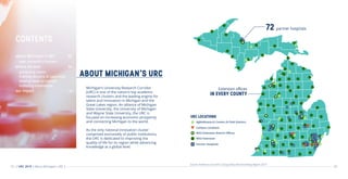 02 03
ABOUT MICHIGAN’S URC
Note: While this map reflects the URC's presence in Michigan as of 2016, it is representative of the URC's presence in 2015, the year of
operations we're studying in this report.
Source: AEG map using base data from URC Universities
Michigan’s University Research Corridor
(URC) is one of the nation’s top academic
research clusters and the leading engine for
talent and innovation in Michigan and the
Great Lakes region. An alliance of Michigan
State University, the University of Michigan
and Wayne State University, the URC is
focused on increasing economic prosperity
and connecting Michigan to the world.
As the only national innovation cluster
comprised exclusively of public institutions,
the URC is dedicated to improving the
quality of life for its region while advancing
knowledge at a global level.
Source: Anderson Economic Group (AEG) Benchmarking Report 2019
URC LOCATIONS
AgBioResearch Centers & Field Stations
Campus Locations
MSU Extension District Offices
MSU Extension
Partner Hospitals
CONTENTS
about Michigan’s URC	 02
peer university clusters
where we lead		 06
producing talent	
training doctors to save lives	
moving ideas to market
licensing innovations		
our impact	 	14
| URC 2019 | About Michigan’s URC |
Extension offices
IN EVERY COUNTY
72 partner hospitals
Note: While this map reflects the URC's presence in Michigan as of 2016, it is representative of the URC's presence in 2015, the year of
operations we're studying in this report.
 