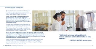 08 09
TRAINING DOCTORS TO SAVE LIVES
“Addiction is not a moral failing; addiction is a
disease. But we can combat addiction when we work
together.”
- GRETCHEN WHITMER, Michigan governor
The number of opioid-related deaths in Michigan has
hit an all-time high, requiring the resources of the
state’s three major research universities and one of its
largest health systems to tackle the problem.
Under a two-year, $1.5 million grant, Michigan
State University, the University of Michigan,
Wayne State University and Grand Rapids-based
Spectrum Health will train more physicians as
addiction medicine specialists by streamlining the
certification process.
Currently, fewer than 200 physicians in Michigan are
certified in addiction medicine or addiction psychiatry,
and there’s only one specialist in the entire Upper
Peninsula, which is far from enough to deal with the
opioid epidemic. Most doctors receive fewer than five
hours of addiction training in medical school.
Due to the urgency of Michigan’s problem, the Michigan CARES program will
assist physicians in fulfilling the requirements through online courses, clinical
experiences and leadership opportunities. While the program centers around
opioids, physicians will receive skills to treat other forms of addiction, including
methamphetamines, stimulants and alcohol.
Opioid misuse, which includes prescription painkillers, heroin, fentanyl and other
synthetic drugs, was blamed for 49,000 deaths nationwide in 2017. Michigan
recorded nearly 2,000 opioid-related deaths in 2017, according to the Michigan
Department of Health and Human Services.
| Where We Lead | Training Doctors to Save Lives |
 