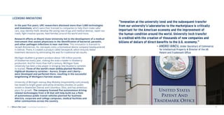 12 13
LICENSING INNOVATIONS
“Innovation at the university level and the subsequent transfer
from our university’s laboratories to the marketplace is critically
important for the American economy and the improvement of
the human condition around the world. University tech transfer
is credited with the creation of thousands of new companies and
billions of dollars of direct benefits to the U.S. economy.”
					 - ANDREI IANCU, Under Secretary of Commerce
						 for Intellectual Property & Director of the US
						Patent and Trademark Office
In the past five years, URC researchers disclosed more than 3,000 technologies
and inventions, which were then licensed to companies to help them make safer
cars, stop identity theft, develop life-saving new drugs and medical devices, repair our
roads, fight invasive species, feed families around the world and more.
Research efforts at Wayne State University led to the development of a medical
instrument that assists physicians in the identification of bacterial, parasitic,
and other pathogen infections in near real-time. This innovation is licensed to
Seraph Biosciences, Inc. (seraspec.com), a biomedical device company headquartered
in Detroit. There, it created a product called Seraspec®, which ensures better
treatment decisions by eliminating the wait for traditional lab results.
Michigan blueberry growers produce about 100 million pounds
of blueberries every year, making the state a leader in blueberry
production. And for more than half a century, Michigan State
University has been a key player in bringing new blueberry varieties
to market. Three of the world’s most widely-planted Northern
Highbush blueberry varieties – Aurora, Draper and Liberty –
were developed and perfected there, resulting in the successful
lengthening of Michigan’s harvest season.
University of Michigan startup May Mobility (maymobility.com) already
has tested its bright green-and-white driverless shuttles on public
streets in downtown Detroit and Columbus, Ohio, and has ambitious
plans for growth. The company licensed five autonomous driving-
related technologies from U-M that will help build out a fleet
of autonomous public transit vehicles planned for business
districts, corporate and college campuses, medical facilities and
other communities across the country.
| Where We Lead | Licensing Innovations |
 