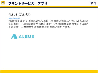 プリントサービス・アプリ
ALBUS（アルバス）
https://albus.is/
TOLOTやしまうまプリントなど色んなアルバム作成サービスを利用してきましたが、アルバムを作るのがど
んどん億劫に・・・ALBUSは毎月アプリに通知がくるので（1か月8枚まで無料なので月が変わったら通知が
くる）忘れないし、無料期間があるので面倒でも頑張って注文して続けられてます。
 