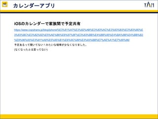 カレンダーアプリ
iOSのカレンダーで家族間で予定共有
https://www.copytrans.jp/blog/iphone%E3%81%A7%E3%82%AB%E3%83%AC%E3%83%B3%E3%83%80%E
3%83%BC%E3%82%92%E5%AE%B6%E6%97%8F%E3%83%BB%E4%BB%95%E4%BA%8B%E4%BB%B2
%E9%96%93%E3%81%A8%E5%85%B1%E6%9C%89%E3%83%BB%E7%AE%A1%E7%90%86/
予定あるって聞いてない！みたいな喧嘩が少なくなりました。
(なくなったとは言ってない)
 