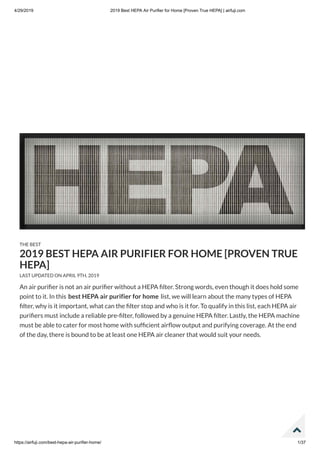 4/29/2019 2019 Best HEPA Air Purifier for Home [Proven True HEPA] | airfuji.com
https://airfuji.com/best-hepa-air-purifier-home/ 1/37
An air puri er is not an air puri er without a HEPA lter. Strong words, even though it does hold some
point to it. In this best HEPA air purifier for home list, we will learn about the many types of HEPA
lter, why is it important, what can the lter stop and who is it for. To qualify in this list, each HEPA air
puri ers must include a reliable pre- lter, followed by a genuine HEPA lter. Lastly, the HEPA machine
must be able to cater for most home with suf cient air ow output and purifying coverage. At the end
of the day, there is bound to be at least one HEPA air cleaner that would suit your needs.
THE BEST
2019 BEST HEPA AIR PURIFIER FOR HOME [PROVEN TRUE
HEPA]
LAST UPDATED ON APRIL 9TH, 2019

 