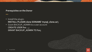 Prerequisites on the Donor
• Install the plugin:
INSTALL PLUGIN clone SONAME 'mysql_clone.so';
• Grant BACKUP_ADMIN to a user account
CREATE USER foo …;
GRANT BACKUP_ADMIN TO foo;
© 2019 Oracle11
 