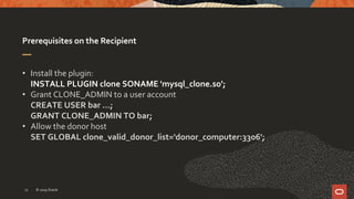 Prerequisites on the Recipient
• Install the plugin:
INSTALL PLUGIN clone SONAME 'mysql_clone.so';
• Grant CLONE_ADMIN to a user account
CREATE USER bar …;
GRANT CLONE_ADMIN TO bar;
• Allow the donor host
SET GLOBAL clone_valid_donor_list='donor_computer:3306';
© 2019 Oracle12
 