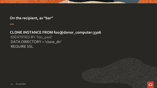 On the recipient, as “bar”
CLONE INSTANCE FROM foo@donor_computer:3306
IDENTIFIED BY 'foo_pwd‘
DATA DIRECTORY = 'clone_dir'
REQUIRE SSL
© 2019 Oracle13
 