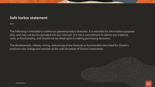 Safe harbor statement
The following is intended to outline our general product direction. It is intended for information purposes
only, and may not be incorporated into any contract. It is not a commitment to deliver any material,
code, or functionality, and should not be relied upon in making purchasing decisions.
The development, release, timing, and pricing of any features or functionality described for Oracle’s
products may change and remains at the sole discretion of Oracle Corporation.
2 © 2019 Oracle
 
