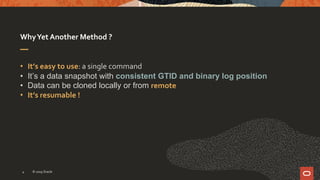WhyYet Another Method ?
• It’s easy to use: a single command
• It’s a data snapshot with consistent GTID and binary log position
• Data can be cloned locally or from remote
• It’s resumable !
© 2019 Oracle4
 