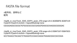 FASTA file format
>hʤ

>hg38_ct_UserTrack_3545_EGFP1_peak_270 range=chr1:36306876-36307119
5'pad=0 3'pad=0 strand=+ repeatMasking=none
CGCGGAGGCCGCGCTGTGCGCGCCGCCGAGGTGAGCGCAAGGGCGGGGAC
>hg38_ct_UserTrack_3545_EGFP1_peak_578 range=chr1:93847167-93847655
5'pad=0 3'pad=0 strand=+ repeatMasking=none
GCCTGGGCCTGCAACTCTGGGGTCCCGGCCGGGCTGGAGCGGCCGCCGGA
 