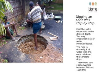 Digging an
open well
step by step
First the soil is
excavated to the
desired depth.
You may
encounter rock or
water
inflow/seepage.
The hole is
normally 6”-8”
wider than the
external dia of
the concrete
rings.
These wells can
cost anywhere
between 20k and
100k INR.
 