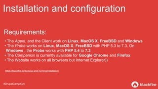 Installation and configuration
• The Agent, and the Client work on Linux, MacOS X, FreeBSD and Windows
• The Probe works on Linux, MacOS X, FreeBSD with PHP 5.3 to 7.3. On
Windows , the Probe works with PHP 5.4 to 7.3
• The Companion is currently available for Google Chrome and Firefox
• The Website works on all browsers but Internet Explorer))
#DrupalCampKyiv
Requirements:
https://blackfire.io/docs/up-and-running/installation
 