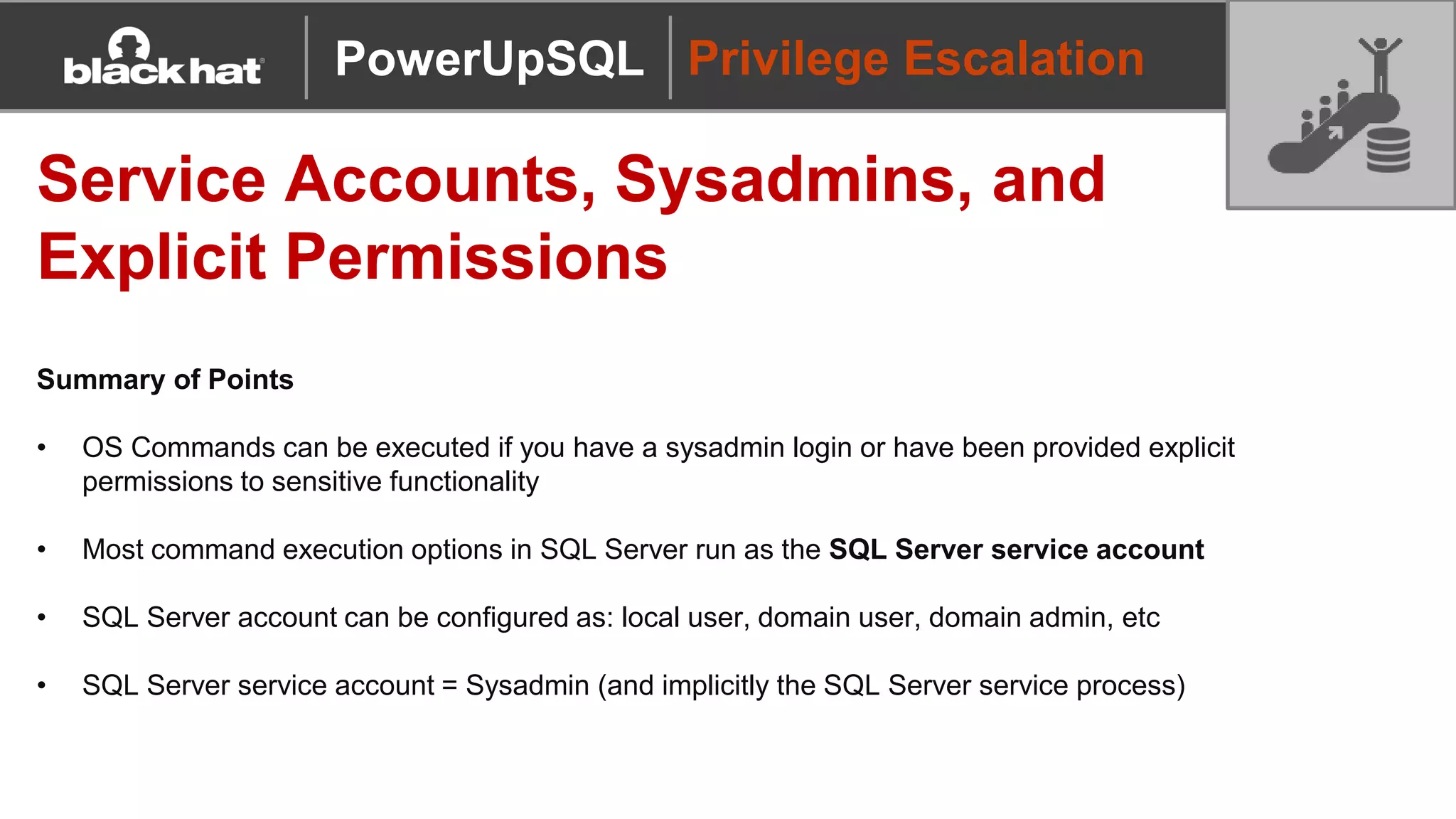 Privilege Escalation
Service Accounts, Sysadmins, and
Explicit Permissions
Summary of Points
• OS Commands can be executed if you have a sysadmin login or have been provided explicit
permissions to sensitive functionality
• Most command execution options in SQL Server run as the SQL Server service account
• SQL Server account can be configured as: local user, domain user, domain admin, etc
• SQL Server service account = Sysadmin (and implicitly the SQL Server service process)
PowerUpSQL
 
