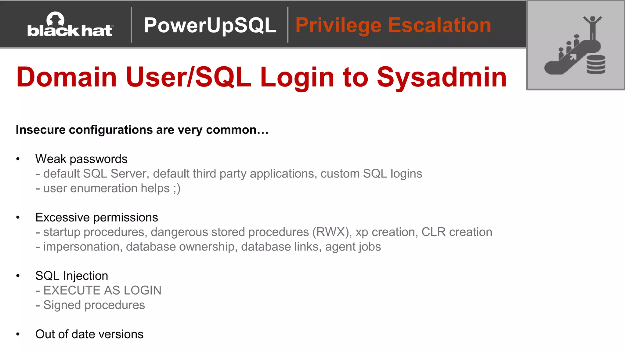 Privilege Escalation
Domain User/SQL Login to Sysadmin
Insecure configurations are very common…
• Weak passwords
- default SQL Server, default third party applications, custom SQL logins
- user enumeration helps ;)
• Excessive permissions
- startup procedures, dangerous stored procedures (RWX), xp creation, CLR creation
- impersonation, database ownership, database links, agent jobs
• SQL Injection
- EXECUTE AS LOGIN
- Signed procedures
• Out of date versions
PowerUpSQL
 